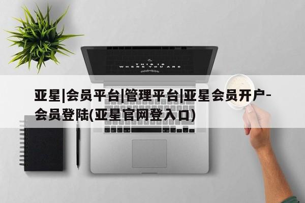 亚星相关业务办理 亚星在线客服亚星|会员平台|管理平台|亚星会员开户-会员登陆(亚星官网登入口)
