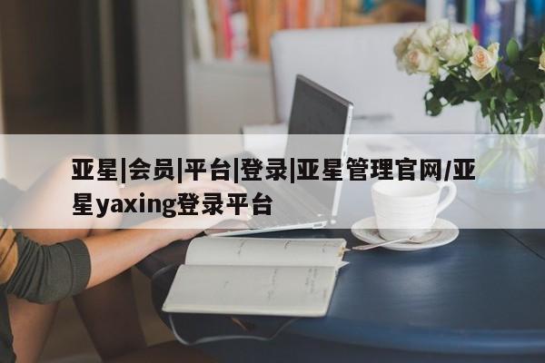 亚星相关业务办理 亚星在线客服亚星|会员|平台|登录|亚星管理官网/亚星yaxing登录平台