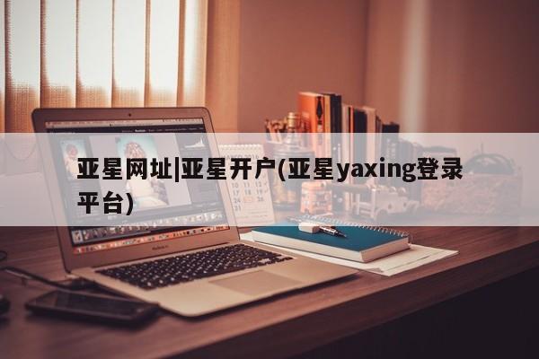 亚星相关业务办理 亚星在线客服亚星网址|亚星开户(亚星yaxing登录平台)
