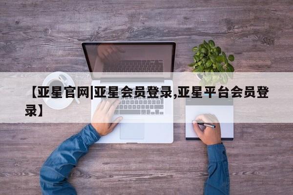 亚星相关业务办理 亚星在线客服【亚星官网|亚星会员登录,亚星平台会员登录】