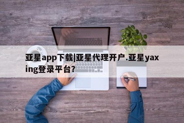 亚星相关业务办理 亚星在线客服亚星app下载|亚星代理开户.亚星yaxing登录平台？