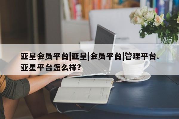 亚星相关业务办理 亚星在线客服亚星会员平台|亚星|会员平台|管理平台.亚星平台怎么样？