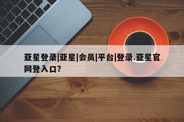 亚星相关业务办理 亚星在线客服亚星登录|亚星|会员|平台|登录.亚星官网登入口？