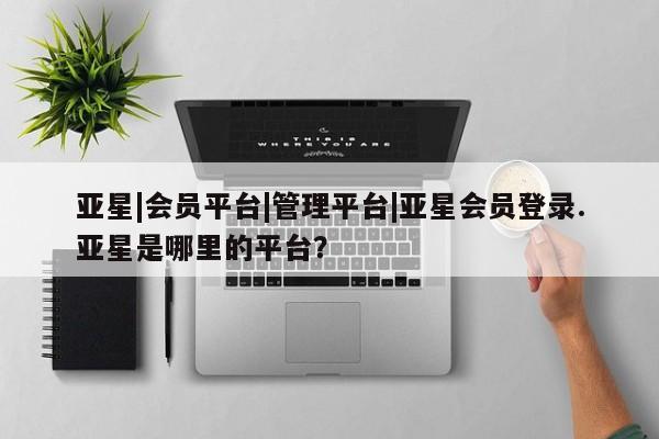 亚星相关业务办理 亚星在线客服亚星|会员平台|管理平台|亚星会员登录.亚星是哪里的平台？