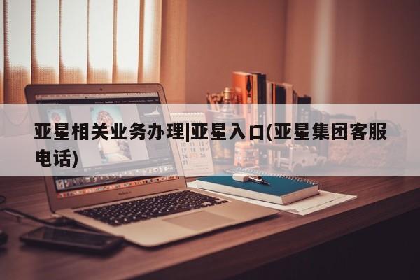 亚星相关业务办理 亚星在线客服亚星相关业务办理|亚星入口(亚星集团客服电话)