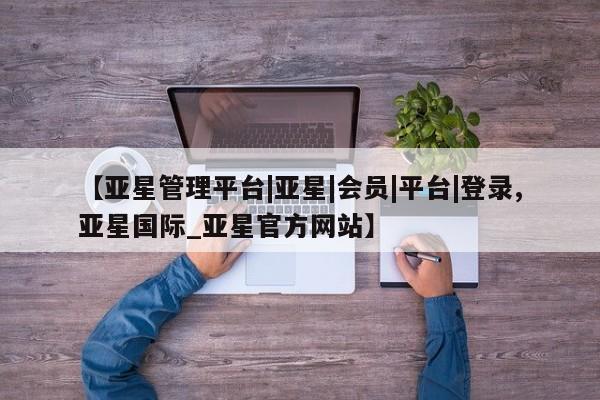 亚星相关业务办理 亚星在线客服【亚星管理平台|亚星|会员|平台|登录,亚星国际_亚星官方网站】