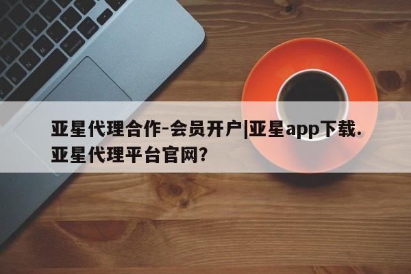 亚星相关业务办理 亚星在线客服亚星代理合作-会员开户|亚星app下载.亚星代理平台官网？