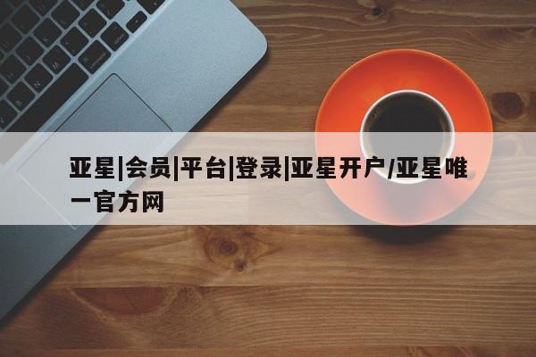亚星相关业务办理 亚星在线客服亚星|会员|平台|登录|亚星开户/亚星唯一官方网