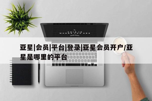 亚星相关业务办理 亚星在线客服亚星|会员|平台|登录|亚星会员开户/亚星是哪里的平台