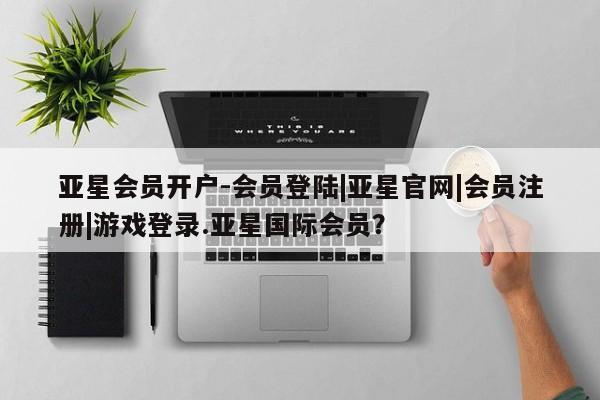 亚星相关业务办理 亚星在线客服亚星会员开户-会员登陆|亚星官网|会员注册|游戏登录.亚星国际会员？