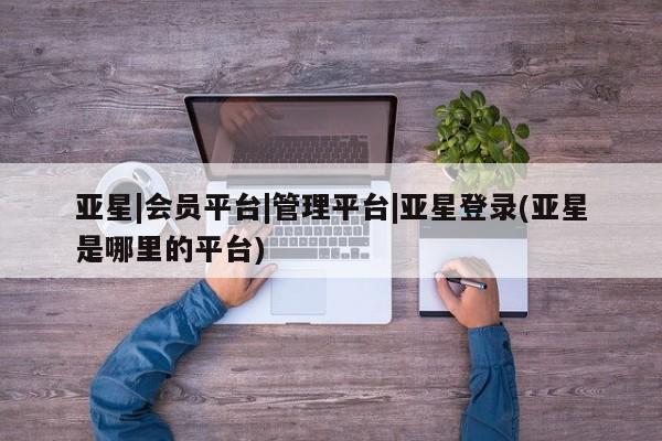 亚星相关业务办理 亚星在线客服亚星|会员平台|管理平台|亚星登录(亚星是哪里的平台)