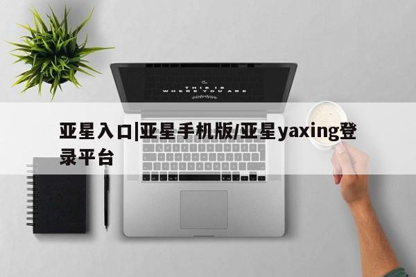 亚星相关业务办理 亚星在线客服亚星入口|亚星手机版/亚星yaxing登录平台
