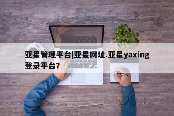 亚星相关业务办理 亚星在线客服亚星管理平台|亚星网址.亚星yaxing登录平台？