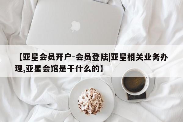亚星相关业务办理 亚星在线客服【亚星会员开户-会员登陆|亚星相关业务办理,亚星会馆是干什么的】