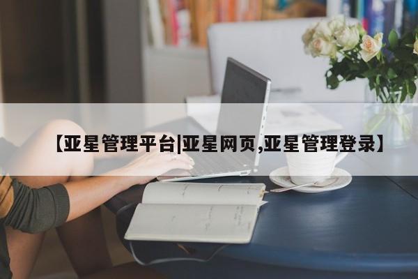 亚星相关业务办理 亚星在线客服【亚星管理平台|亚星网页,亚星管理登录】