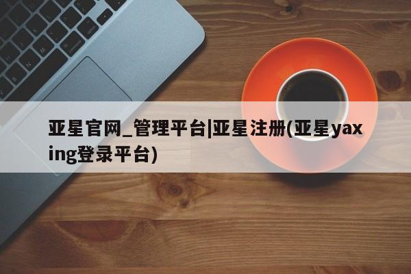 亚星相关业务办理 亚星在线客服亚星官网_管理平台|亚星注册(亚星yaxing登录平台)