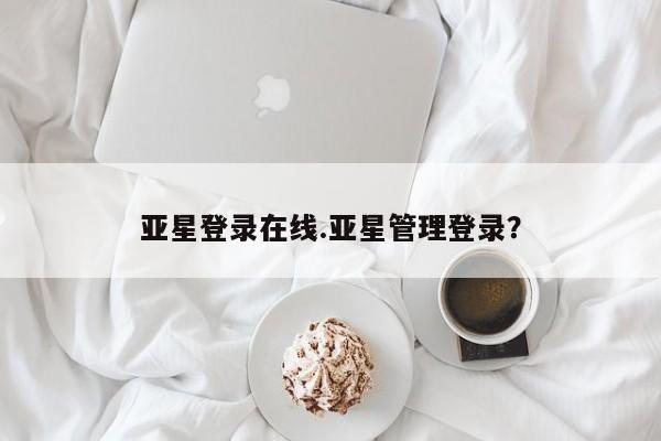亚星相关业务办理 亚星在线客服亚星登录在线.亚星管理登录？