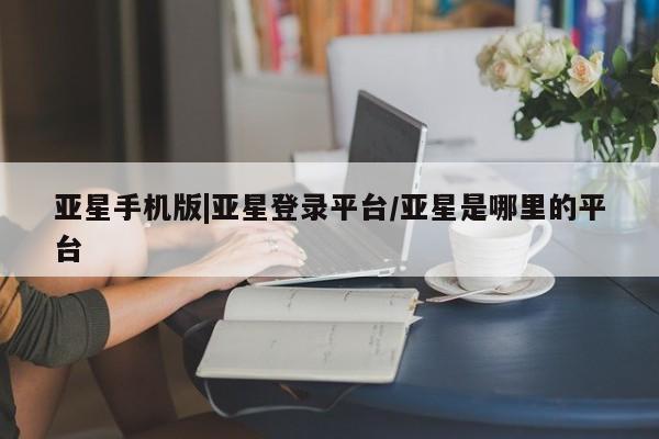 亚星相关业务办理 亚星在线客服亚星手机版|亚星登录平台/亚星是哪里的平台